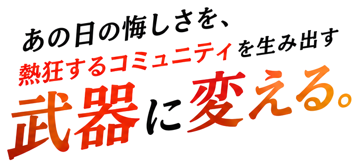 あの日の悔しさを、熱狂するコミュニティを生み出す 武器に変える。